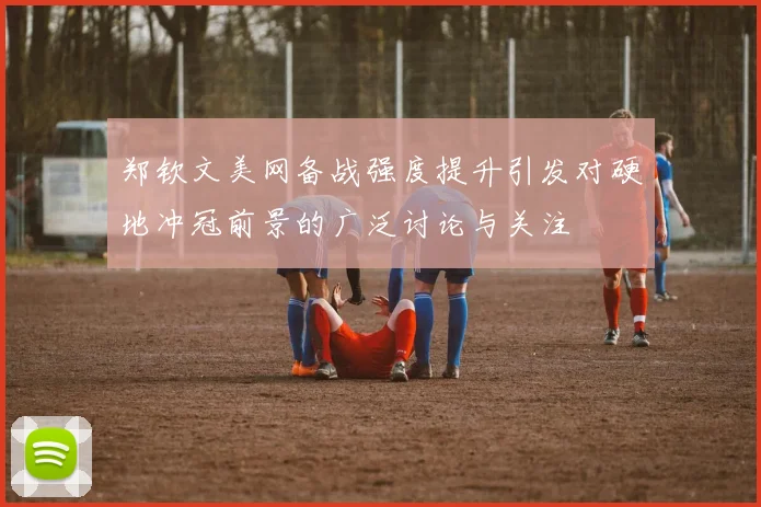 郑钦文美网备战强度提升引发对硬地冲冠前景的广泛讨论与关注