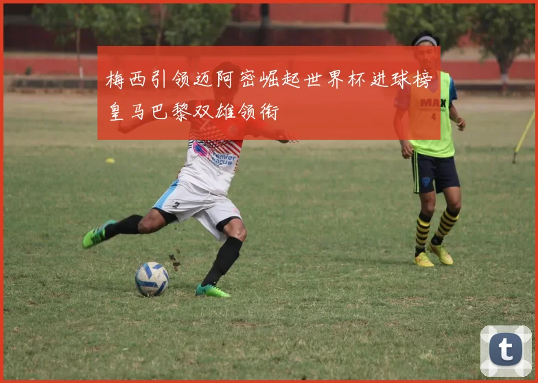 梅西引领迈阿密崛起世界杯进球榜皇马巴黎双雄领衔