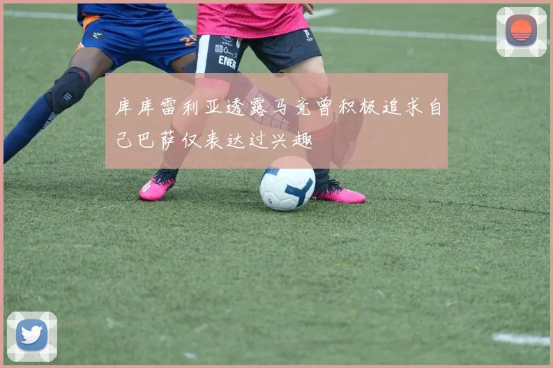 库库雷利亚透露马竞曾积极追求自己巴萨仅表达过兴趣