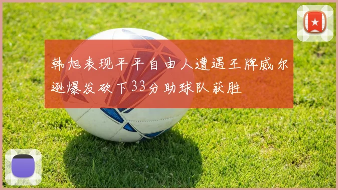 韩旭表现平平自由人遭遇王牌威尔逊爆发砍下33分助球队获胜