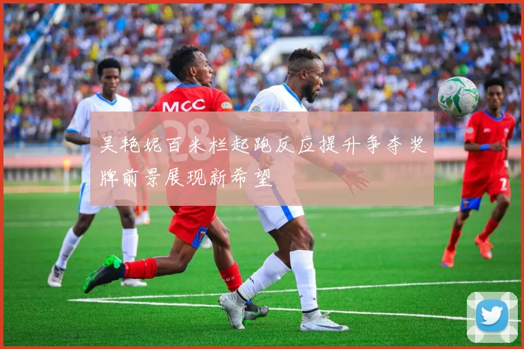 吴艳妮百米栏起跑反应提升争夺奖牌前景展现新希望