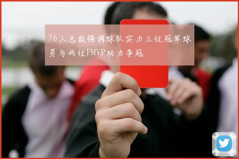 76人总裁强调球队实力三位冠军球员与两位FMVP助力争冠