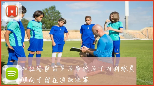 加拉塔萨雷罗马争抢马丁内利球员倾向于留在顶级联赛
