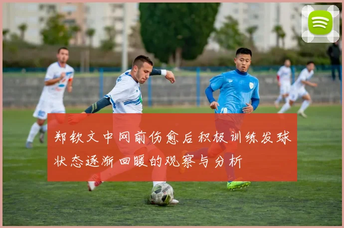 郑钦文中网前伤愈后积极训练发球状态逐渐回暖的观察与分析