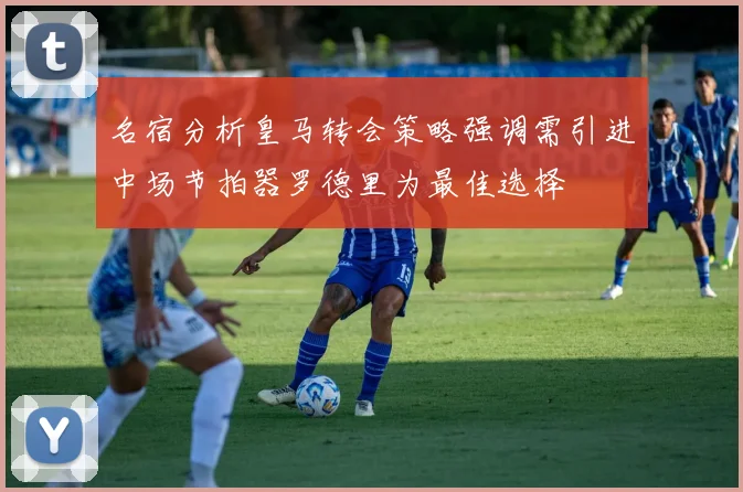 名宿分析皇马转会策略强调需引进中场节拍器罗德里为最佳选择