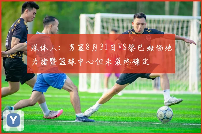 媒体人：男篮8月31日VS黎巴嫩场地为诸暨篮球中心但未最终确定