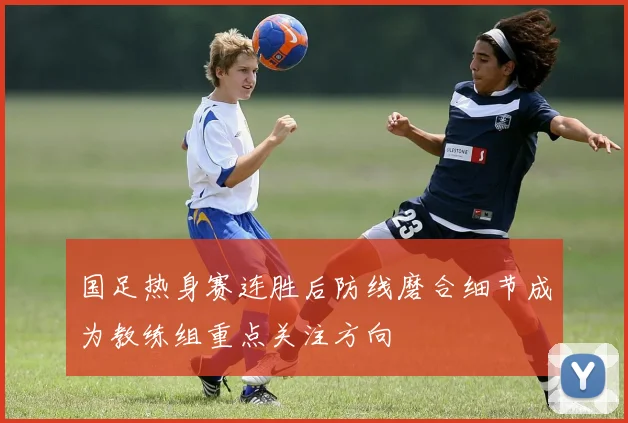 国足热身赛连胜后防线磨合细节成为教练组重点关注方向