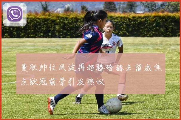 曼联帅位风波再起滕哈赫去留成焦点欧冠前景引发热议