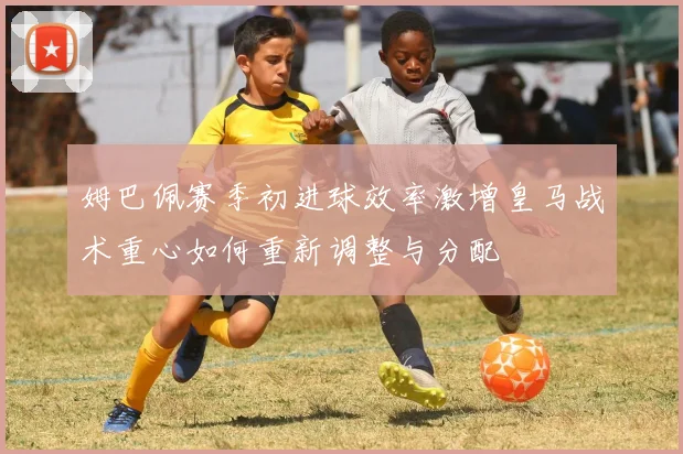 姆巴佩赛季初进球效率激增皇马战术重心如何重新调整与分配
