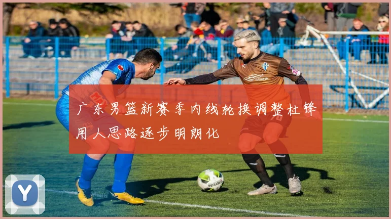 广东男篮新赛季内线轮换调整杜锋用人思路逐步明朗化